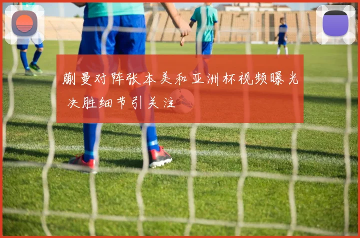 蒯曼对阵张本美和亚洲杯视频曝光 决胜细节引关注