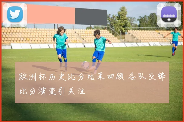 欧洲杯历史比分结果回顾 各队交锋比分演变引关注