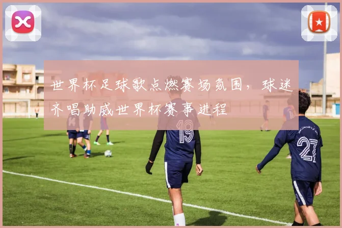 世界杯足球歌点燃赛场氛围,球迷齐唱助威世界杯赛事进程