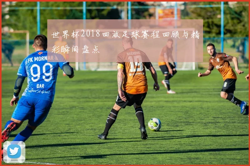 世界杯2018回放足球赛程回顾与精彩瞬间盘点