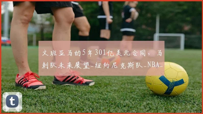 文班亚马的5年301亿美元合同,马刺队未来展望_纽约尼克斯队_NBA_雷霆